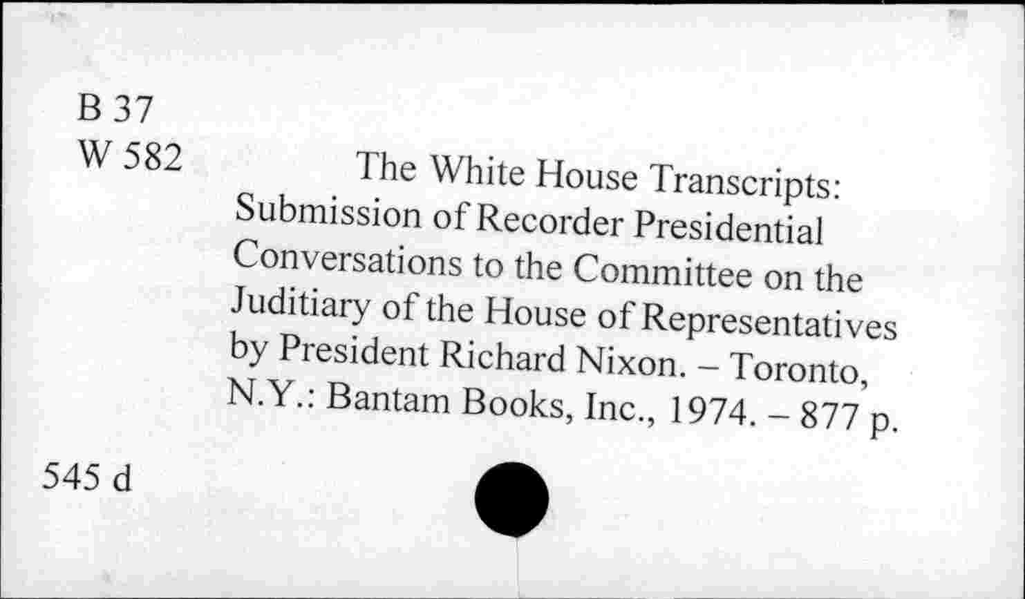 ﻿B 37
W 582
The White House Transcripts: Submission of Recorder Presidential Conversations to the Committee on the Juditiary of the House of Representatives by President Richard Nixon. - Toronto, N.Y.: Bantam Books, Inc., 1974. - 877 p.
545 d